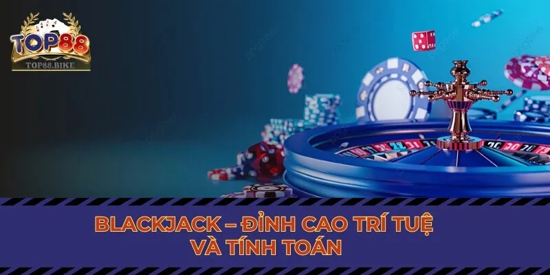 Blackjack – Đỉnh cao trí tuệ và tính toán